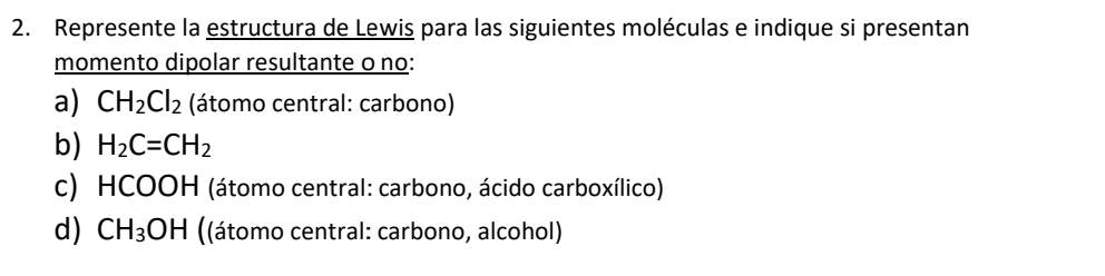 Represente la estructura de Lewis para las siguientes moléculas e indique si presentan 
momento dipolar resultante o no: 
a) CH_2Cl_2 (átomo central: carbono) 
b) H_2C=CH_2
c) HCOOH (átomo central: carbono, ácido carboxílico) 
d) CH_3OH ((átomo central: carbono, alcohol)