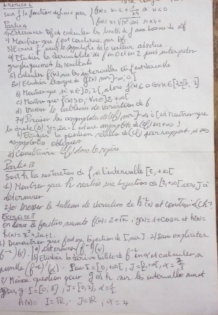 Exenuce I beginarrayl f(x)=x-2+ 1/x^4 6w=x+sqrt(|x^2-2x|)endarray.
PoakeA
nectcmner pot coluler is himts do fan bean de of u), o
H Meuher gue Best coulnue our Bb
31Ecure f paus B he Aymbyte delc valcun absotuce.
4 Etudin la donabolite de pmoeten 2 yuun utameto
grophiquemet is neaultal
5 caltuled f'(x) pa lo interalls on feordeivcsle
601 Eluden Rerooge do g'(x)m)-x;o) f'(x)≤ 0Leftrightarrow x∈ [ (2+sqrt(2))/2 ,2]
b) Houherqu n n∈ ]0;2[, alon
() Houlur que f(m)>0,|me|2+∈fty [
df Brenw le tablean do varuation de 6
To1Preaior to anymplot, do (cf_2) mary AoCed rcauter que
ladrote( y=2x-1 educe anymytie do (8,1) entao!
b) Elider (a pention relalle do (ce) Aannapporaoe
arymplety oblouer.
ofconotione Wdona to negin
Pante Bs
sout h Ra nestaction d froilintowalle [2,+∈fty t
1) Houtior gour hn nealie mne byection do [2,+∈fty [wen Ja
determoner
Za Breaer be tallean do cbouation do h^(-1)(n) er centmirtch?
Exerace T7
on donnt fenctun mucate f(x)=2+sqrt(x),g(x)=1+cos x at h(x)=
h(x)=x^3+2x+1
1) Bemartzer gou Bood ay byection do I punJ. 2/ fau expliater
f^(-2))( beginvmatrix a bendvmatrix Dctovunr (8^(-1))(x)
Eludin la donive biltook 6^(-2)uu ndocalculere
nomble (f^(-1))'(x) Pou I=[0,+∈fty ]beginbmatrix 1endbmatrix =beginbmatrix 2,+∈fty ]x= 7/3 
3/ Memou queotion pour get h an 6 interwallo aunt
g:[=[0;π ],J=[0,2],alpha = 1/2 
h(n):I=π R,J=R,9=4