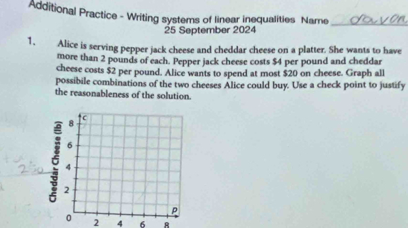 Additional Practice - Writing systems of linear inequalities Name_ 
25 September 2024 
1. Alice is serving pepper jack cheese and cheddar cheese on a platter. She wants to have 
more than 2 pounds of each. Pepper jack cheese costs $4 per pound and cheddar 
cheese costs $2 per pound. Alice wants to spend at most $20 on cheese. Graph all 
possibile combinations of the two cheeses Alice could buy. Use a check point to justify 
the reasonableness of the solution.
2 4 6 8