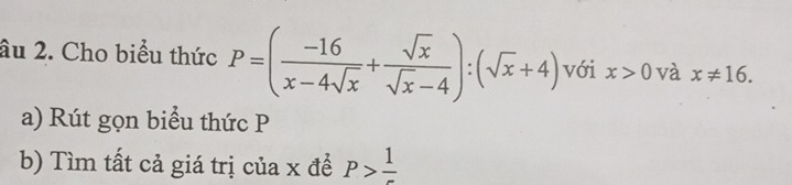 âu 2. Cho biểu thức P=( (-16)/x-4sqrt(x) + sqrt(x)/sqrt(x)-4 ):(sqrt(x)+4) với x>0 và x!= 16. 
a) Rút gọn biểu thức P
b) Tìm tất cả giá trị của x đề P>frac 1