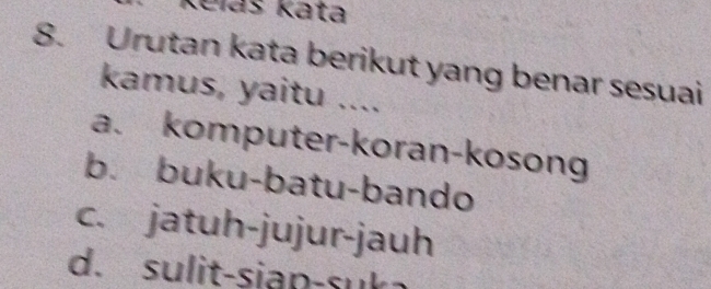 Keláš Kata
8. Urutan kata berikut yang benar sesuai
kamus, yaitu ....
a. komputer-koran-kosong
b. buku-batu-bando
c. jatuh-jujur-jauh
d. sulit-siap-suk