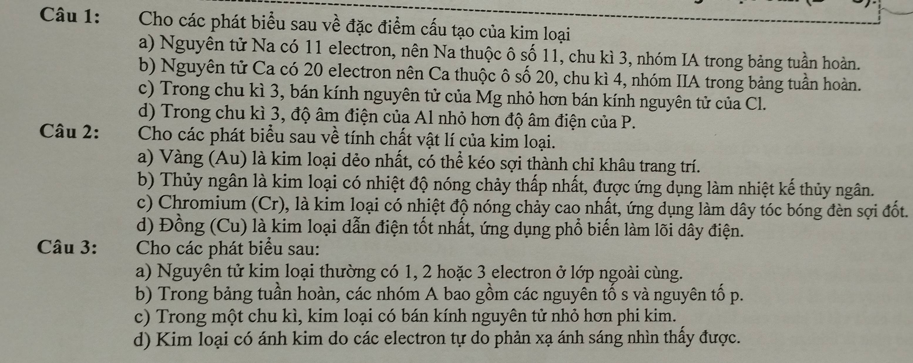 Cho các phát biểu sau về đặc điểm cấu tạo của kim loại 
a) Nguyên tử Na có 11 electron, nên Na thuộc ô số 11, chu kì 3, nhóm IA trong bảng tuần hoàn. 
b) Nguyên tử Ca có 20 electron nên Ca thuộc ô số 20, chu kì 4, nhóm IIA trong bảng tuần hoàn. 
c) Trong chu kì 3, bán kính nguyên tử của Mg nhỏ hơn bán kính nguyên tử của Cl. 
d) Trong chu kì 3, độ âm điện của Al nhỏ hơn độ âm điện của P. 
Câu 2: Cho các phát biểu sau về tính chất vật lí của kim loại. 
a) Vàng (Au) là kim loại dẻo nhất, có thể kéo sợi thành chỉ khâu trang trí. 
b) Thủy ngân là kim loại có nhiệt độ nóng chảy thấp nhất, được ứng dụng làm nhiệt kế thủy ngân. 
c) Chromium (Cr), là kim loại có nhiệt độ nóng chảy cao nhất, ứng dụng làm dây tóc bóng đèn sợi đốt. 
d) Đồng (Cu) là kim loại dẫn điện tốt nhất, ứng dụng phổ biến làm lõi dây điện. 
Câu 3: Cho các phát biểu sau: 
a) Nguyên tử kim loại thường có 1, 2 hoặc 3 electron ở lớp ngoài cùng. 
b) Trong bảng tuần hoàn, các nhóm A bao gồm các nguyên tố s và nguyên tố p. 
c) Trong một chu kì, kim loại có bán kính nguyên tử nhỏ hơn phi kim. 
d) Kim loại có ánh kim do các electron tự do phản xạ ánh sáng nhìn thầy được.