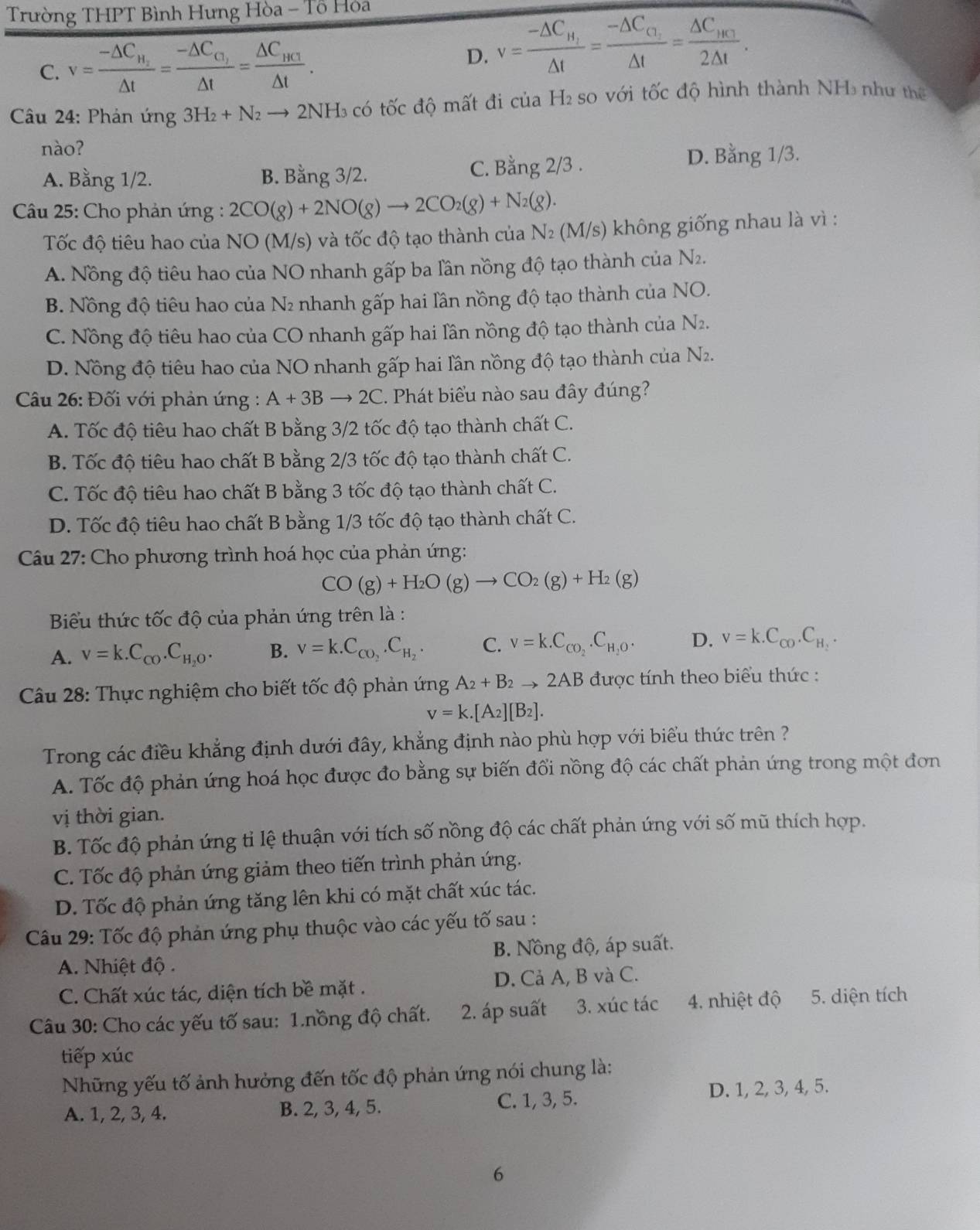 Trường THPT Bình Hưng Hòa - Tổ Hỏa
C. v=frac -△ C_H_2△ t=frac -△ C_G_1△ t=frac △ C_HC_1△ t. v=frac -△ C_H_1△ t=frac -△ C_C_2△ t=frac △ C_HC_32△ t.
D.
Câu 24: Phản ứng 3H_2+N_2to 2NH_3 có tốc độ mất đi của H₂ so với tốc độ hình thành NH₃ như thể
nào?
A. Bằng 1/2. B. Bằng 3/2. C. Bằng 2/3 .
D. Bang1/3.
Câu 25: Cho phản ứng : 2CO(g)+2NO(g)to 2CO_2(g)+N_2(g).
Tốc độ tiêu hao của NO (M/s) và tốc độ tạo thành của N2 (. M/s s) không giống nhau là vì :
A. Nồng độ tiêu hao của NO nhanh gấp ba lần nồng độ tạo thành của N_2
B. Nồng độ tiêu hao của N₂ nhanh gấp hai lần nồng độ tạo thành của NO.
C. Nồng độ tiêu hao của CO nhanh gấp hai lần nồng độ tạo thành của N2.
D. Nồng độ tiêu hao của NO nhanh gấp hai lần nồng độ tạo thành của N2.
Câu 26: Đối với phản ứng : A+3Bto 2C. Phát biểu nào sau đây đúng?
A. Tốc độ tiêu hao chất B bằng 3/2 tốc độ tạo thành chất C.
B. Tốc độ tiêu hao chất B bằng 2/3 tốc độ tạo thành chất C.
C. Tốc độ tiêu hao chất B bằng 3 tốc độ tạo thành chất C.
D. Tốc độ tiêu hao chất B bằng 1/3 tốc độ tạo thành chất C.
Câu 27: Cho phương trình hoá học của phản ứng:
CO(g)+H_2O(g)to CO_2(g)+H_2(g)
Biểu thức tốc độ của phản ứng trên là :
A. v=k.C_CO.C_H_2O. B. v=k.C_CO_2.C_H_2. C. V=k.C_CO_2.C_H_2O. D. v=k.C_CO.C_H_2.
Câu 28: Thực nghiệm cho biết tốc độ phản ứng A_2+B_2to 2AB được tính theo biểu thức :
v=k.[A_2][B_2].
Trong các điều khẳng định dưới đây, khẳng định nào phù hợp với biểu thức trên ?
A. Tốc độ phản ứng hoá học được đo bằng sự biến đổi nồng độ các chất phản ứng trong một đơn
vị thời gian.
B. Tốc độ phản ứng ti lệ thuận với tích số nồng độ các chất phản ứng với số mũ thích hợp.
C. Tốc độ phản ứng giảm theo tiến trình phản ứng.
D. Tốc độ phản ứng tăng lên khi có mặt chất xúc tác.
Câu 29: Tốc độ phản ứng phụ thuộc vào các yếu tố sau :
A. Nhiệt độ . B. Nồng độ, áp suất.
C. Chất xúc tác, diện tích bề mặt . D. Cả A, B và C.
Câu 30: Cho các yếu tố sau: 1.nồng độ chất. 2. áp suất 3. xúc tác  4. nhiệt độ 5. diện tích
tiếp xúc
Những yếu tố ảnh hưởng đến tốc độ phản ứng nói chung là:
A. 1, 2, 3, 4. B. 2, 3, 4, 5. C. 1, 3, 5. D. 1, 2, 3, 4, 5.
6