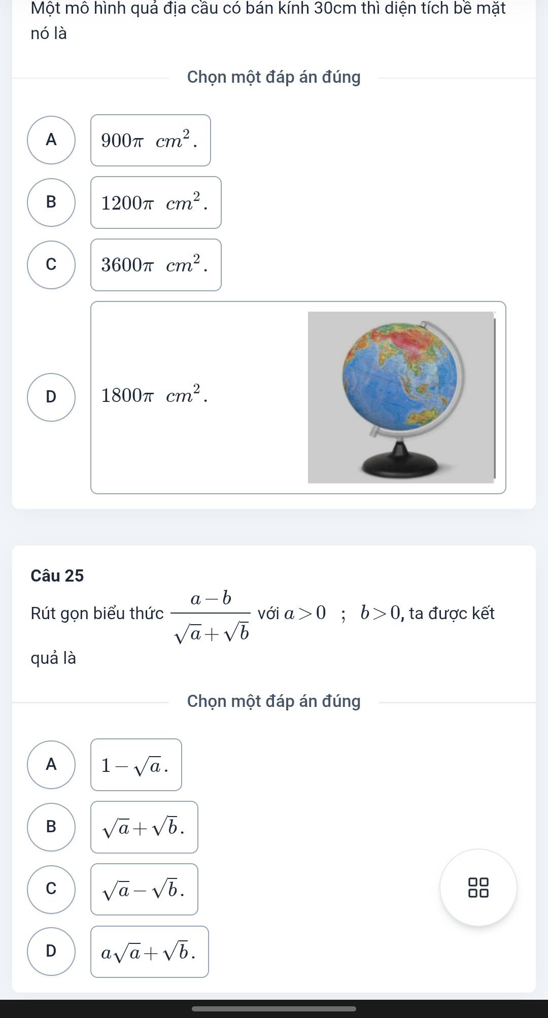 Một mô hình quả địa cầu có bán kính 30cm thì diện tích bề mặt
nó là
Chọn một đáp án đúng
A 900π cm^2.
B 1200π cm^2.
C 3600π cm^2.
D 1800π cm^2. 
Câu 25
Rút gọn biểu thức  (a-b)/sqrt(a)+sqrt(b)  với a>0; b>0 , ta được kết
quả là
Chọn một đáp án đúng
A 1-sqrt(a).
B sqrt(a)+sqrt(b).
C sqrt(a)-sqrt(b).
□□
□□
D asqrt(a)+sqrt(b).