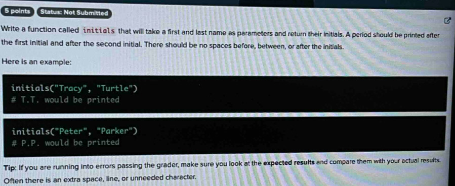 Status: Not Submitted 
Write a function called iić 1s that will take a first and last name as parameters and return their initials. A period should be printed after 
the first initial and after the second initial. There should be no spaces before, between, or after the initials. 
Here is an example: 
initials("Tracy", "Turtle") 
# T.T. would be printed 
initials("Peter", "Parker") 
# P.P. would be printed 
Tip: If you are running into errors passing the grader, make sure you look at the expected results and compare them with your actual results. 
Often there is an extra space, line, or unneeded character.