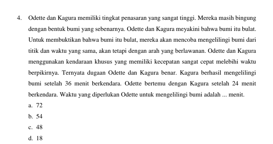 Odette dan Kagura memiliki tingkat penasaran yang sangat tinggi. Mereka masih bingung
dengan bentuk bumi yang sebenarnya. Odette dan Kagura meyakini bahwa bumi itu bulat.
Untuk membuktikan bahwa bumi itu bulat, mereka akan mencoba mengelilingi bumi dari
titik dan waktu yang sama, akan tetapi dengan arah yang berlawanan. Odette dan Kagura
menggunakan kendaraan khusus yang memiliki kecepatan sangat cepat melebihi waktu
berpikirnya. Ternyata dugaan Odette dan Kagura benar. Kagura berhasil mengelilingi
bumi setelah 36 menit berkendara. Odette bertemu dengan Kagura setelah 24 menit
berkendara. Waktu yang diperlukan Odette untuk mengelilingi bumi adalah ... menit.
a. 72
b. 54
c. 48
d. 18