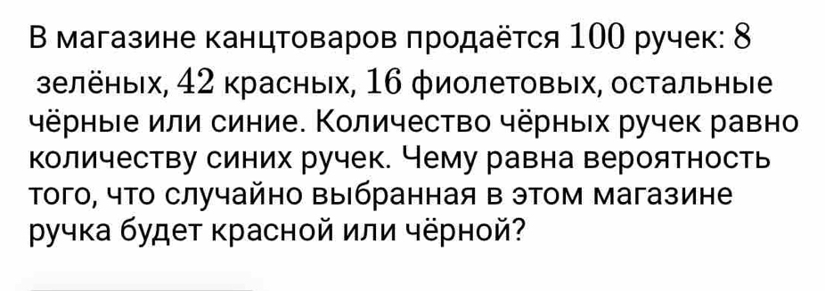 Β магазине канцтоваров πродаёτся 100 ручек: 8
зелёных, 42 красных, 16 фиолеΤовых, остальныίе 
чёрные или синие. Количество чёрных ручек равно 
Κоличеству синих ручек. Чему равна вероятность 
Τого, чТо случайно выбранная в этом магазине 
ручка будет красной или чёрной?