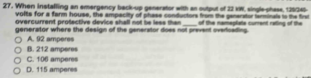 When installing an emergency back-up generator with an output of 22 kW, single-phase, 129/249-
volts for a farm house, the ampacity of phase conductors from the generator terminals to the first
overcurrent protective device shall not be less than _of the nameplate current rating of the
generator where the design of the generator does not prevent overloading.
A. 92 amperes
B. 212 amperes
C. 106 amperes
D. 115 amperes