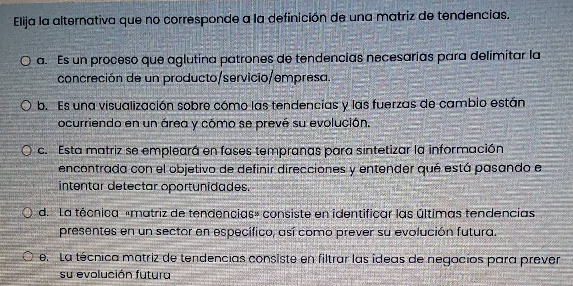 Elija la alternativa que no corresponde a la definición de una matriz de tendencias.
a. Es un proceso que aglutina patrones de tendencias necesarias para delimitar la
concreción de un producto/servicio/empresa.
b. Es una visualización sobre cómo las tendencias y las fuerzas de cambio están
ocurriendo en un área y cómo se prevé su evolución.
c. Esta matriz se empleará en fases tempranas para sintetizar la información
encontrada con el objetivo de definir direcciones y entender qué está pasando el
intentar detectar oportunidades.
d. La técnica «matriz de tendencias» consiste en identificar las últimas tendencias
presentes en un sector en específico, así como prever su evolución futura.
e. La técnica matriz de tendencias consiste en filtrar las ideas de negocios para prever
su evolución futura