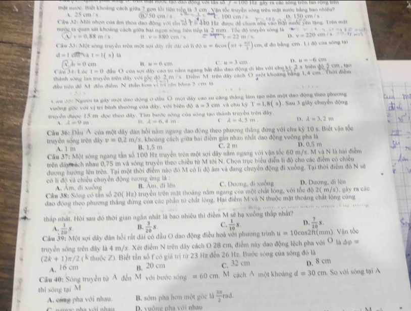 Mạt tước tạo đạo động với tân số f=100||ze ly ra các sông tròn lan rộng trên
mặt nước. Biết khoảng cách giữa 7 gọn lối liên tiếp là 3 cm , Vận tốc truyền sóng trên mặt nước bằng bao nhiều?
A. 25 cm / 8 . t 50 cm / s. 100 cm /s D. 150 cm / s.
Câu 32: Mũi nhon của âm thoa đao động với tản 2ộ P# 440 Hz được đề chạm nhẹ vào mặt nước yên lặng. Trên mặt
mược ta quan sát khoảng cách giữa hai ngọn sông liên tiếp là 2 mm . Tóc độ truyền sông là 4x^2=4□ x^(6=11)
(1 v=0.88m/s B. v=880cm/s = 34=/() =22m/s D. v=220cm/s=6.87tm/s
Câu t_16 t sóng truyền trên một sợi đây rất đài có li độ u=6cos (π t+ π d/2 )cm , d đo bằng cm . Li độ của sóng tại
d=1 cn va t=1 ( s) là
x=0cm B. a=6cm C. u=3cm D. u=-6cm
Câu 34:1 te t=0 đầu O của sợi đây cao su năm ngang bắt đầu đao động đi lên với chu kỷ 2 s biên độ 5 cm , tạo
thành sông lan truyền trên đây với tốc độ 2 m /s Điểm M trên đây cách O một khoảng bằng 1,4 cm . Thời điễm
đầu tiên để M. đến điễm N thần hơn vì tr cận bằng 2 cm là
Cau 20: Người ta gáy một đao động ở đầu O một đây cao sư căng thắng làm tạo nên một đao động theo phương
vuờng gốc với vị trí bình thường của dây, với biên độ a=3cn n và chu kỳ T=1.8(s) 1. Sau 3 giây chuyển động
truyền được 15 m đọc theo dây. Tìm bước sông của sóng tạo thành truyền trên đây.
A. A=9m. B. A=6,4m C. lambda =4.5m. D. lambda =3.2m
Cầu 36: Đầu Á của một dây đân hồi nằm ngang đao động theo phương thắng đừng với chu kỷ 10 s. Biết vận tốc
truyền sống trên dây v=0.2m/s s. khoảng cách giữa hai điểm gản nhau nhất đao động vuông pha là
A. 1 m B. 1,5 m C. 2 m D. 0.5 m
Câu 37: Một sóng ngang tần số 100 Hz truyền trên một sợi dây nằm ngang với vận tốc 60 m/s. M và N là hai điểm
trên dây cách nhau 0,75 m và sóng truyền theo chiều từ M tới N. Chọn trục biểu diễn li độ cho các điểm có chiều
dương hướng lên trên. Tại một thời điểm nào đó M có li độ âm và đang chuyển động đi xuống. Tại thời điểm đồ N sẽ
có li độ và chiều chuyển động tương ứng là :
Á Âm, đi xuống B. Am. đi lên C. Dương, đi xuống D. Dương, di lên
Câu 38: Sóng có tấn số 20( Hz) truyền trên mặt thoáng năm ngang của một chất lóng, với tốc độ 2( m/s), gây ra các
đao động theo phương thắng đứng của các phần tử chất lóng. Hai điểm M và N thuộc mặt thoáng chất lòng cùng
'                            
tháp nhất. Hòi sau đó thời gian ngắn nhật là bao nhiêu thì điểm M sẽ hạ xuống thấp nhất?
B.
A.  1/20 s.  3/20 s.
D.
C.  1/10 s.  7/20 s.
Câu 39: Một sợi dây đàn hồi rất dài có đầu O dao động điều hoà với phương trình u=10cos 2ft( mm). Vận tốc
truyền sóng trên đây là 4 m/s. Xét điểm N trên dây cách O 28 cm, điểm này dao động lệch pha với O là △ varphi =
(2k+1)π /2 ( K thuộc Z). Biết tần số f có giả trị từ 23 Hz đến 26 Hz. Bước sóng của sóng đó là
A. 16 cm B. 20 cm c. 32 cm D. 8 cm
Câu 40: Sóng truyền từ A đến M với bước sóng =60cm M cách A một khoảng d=30cm. So với sóng tại A
thì sóng tại M
A. ong pha với nhau. B. sớm pha hơn một gốc là  3π /2  rad.
C agợc pha với nhân D. vuông pha với nhau