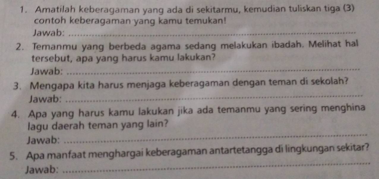 Amatilah keberagaman yang ada di sekitarmu, kemudian tuliskan tiga (3) 
contoh keberagaman yang kamu temukan! 
Jawab:_ 
2. Temanmu yang berbeda agama sedang melakukan ibadah. Melihat hal 
tersebut, apa yang harus kamu lakukan? 
Jawab:_ 
3. Mengapa kita harus menjaga keberagaman dengan teman di sekolah? 
Jawab: 
_ 
4. Apa yang harus kamu lakukan jika ada temanmu yang sering menghina 
_ 
lagu daerah teman yang lain? 
Jawab: 
5. Apa manfaat menghargai keberagaman antartetangga di lingkungan sekitar? 
Jawab: 
_