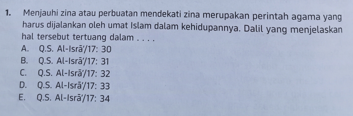 Menjauhi zina atau perbuatan mendekati zina merupakan perintah agama yang
harus dijalankan oleh umat Islam dalam kehidupannya. Dalil yang menjelaskan
hal tersebut tertuang dalam . . . .
A. Q.S.Al-lsroverline a'/17:30
B. Q.S.Al-lsroverline a'/17:31
C. Q.S.Al-lsroverline a'/17:32
D. Q.S.Al-lsroverline a'/17:33
E. Q.S.Al- sroverline a'/17:34