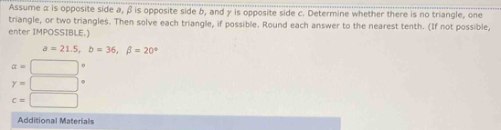 Assume α is opposite side a, β is opposite side b, and γ is opposite side c. Determine whether there is no triangle, one 
triangle, or two triangles. Then solve each triangle, if possible. Round each answer to the nearest tenth. (If not possible, 
enter IMPOSSIBLE.)
a=21.5, b=36, beta =20°
alpha =□°
gamma =□°
c=□
Additional Materials