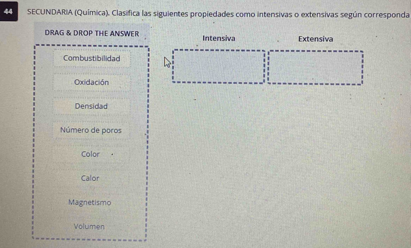 SECUNDARIA (Química). Clasifica las siguientes propiedades como intensivas o extensivas según corresponda 
DRAG & DROP THE ANSWER Intensiva Extensiva 
Combustibilidad 
Oxidación 
Densidad 
Número de poros 
Color 
Calor 
Magnetismo 
Volumen