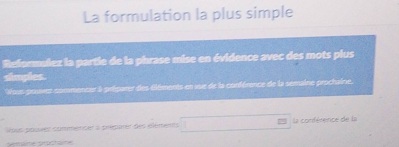 La formulation la plus simple 
Reformulez la partie de la phrase mise en évidence avec des mots plus 
simples. 
Vous pouxes commencer à préparer des éléments en vue de la conférence de la semaine prochaine. 
Nous poívez commencer a préparer des éléments □ t la conférence de la 
sémäme prochäme