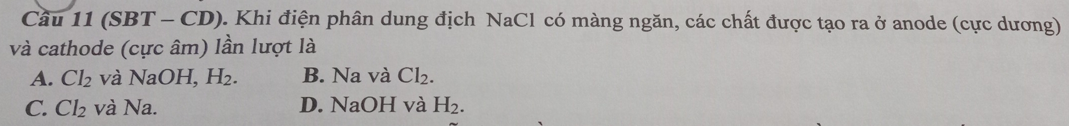 Cầu 11 (SBT - CD). Khi điện phân dung địch NaCl có màng ngăn, các chất được tạo ra ở anode (cực dương)
và cathode (cực âm) lần lượt là
A. Cl_2 và NaOH, H_2. B. Na và Cl_2.
C. Cl_2 và Na. D. NaOH và H_2.