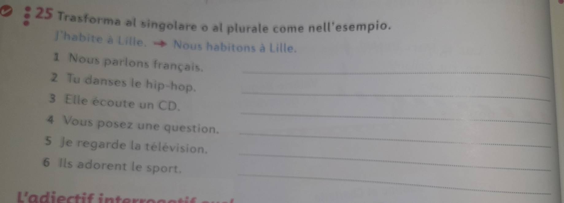 Trasforma al singolare o al plurale come nell'esempio. 
J'habite à Lille. - Nous habitons à Lille. 
1 Nous parlons français._ 
_ 
2 Tu danses le hip-hop. 
_ 
3 Elle écoute un CD. 
_ 
4 Vous posez une question. 
_ 
5 Je regarde la télévision. 
_ 
6 Ils adorent le sport.