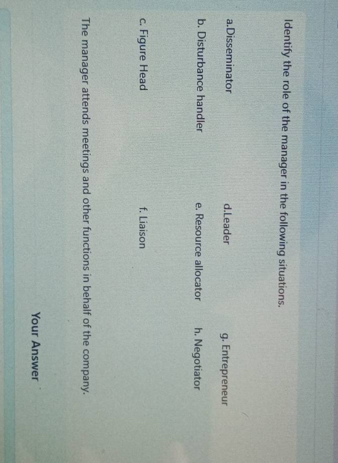 Identify the role of the manager in the following situations.
a.Disseminator d.Leader g. Entrepreneur
b. Disturbance handler e. Resource allocator h. Negotiator
c. Figure Head f. Liaison
The manager attends meetings and other functions in behalf of the company.
Your Answer
