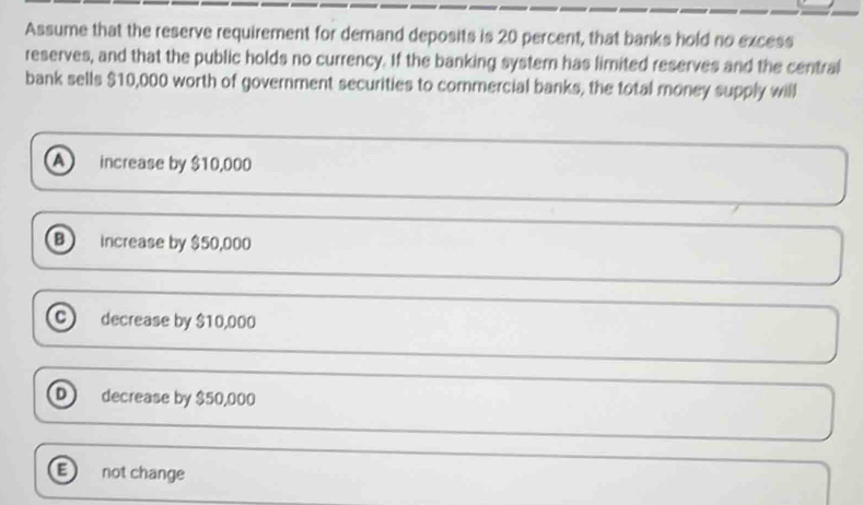 Assume that the reserve requirement for demand deposits is 20 percent, that banks hold no excess
reserves, and that the public holds no currency. If the banking systern has limited reserves and the central
bank sells $10,000 worth of government securities to commercial banks, the total money supply will
a increase by $10,000
B increase by $50,000
decrease by $10,000
D decrease by $50,000
E not change