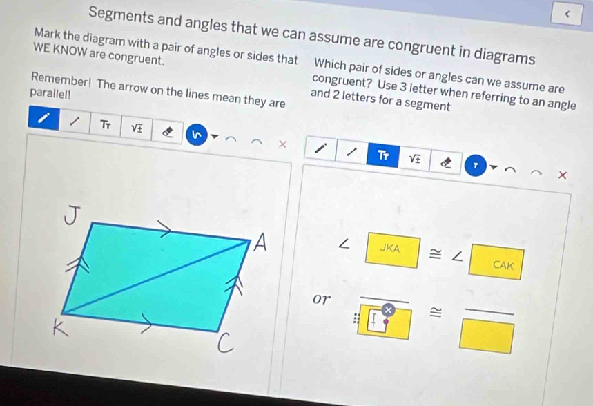 < 
Segments and angles that we can assume are congruent in diagrams 
WE KNOW are congruent. 
Mark the diagram with a pair of angles or sides that Which pair of sides or angles can we assume are 
Remember! The arrow on the lines mean they are congruent? Use  3 letter when referring to an angle 
parallel! 
and 2 letters for a segment 
Tr sqrt(± )
Tr sqrt(± ) τ 
JKA = / frac 1 CAF
or :frac □ ≌ frac □ 