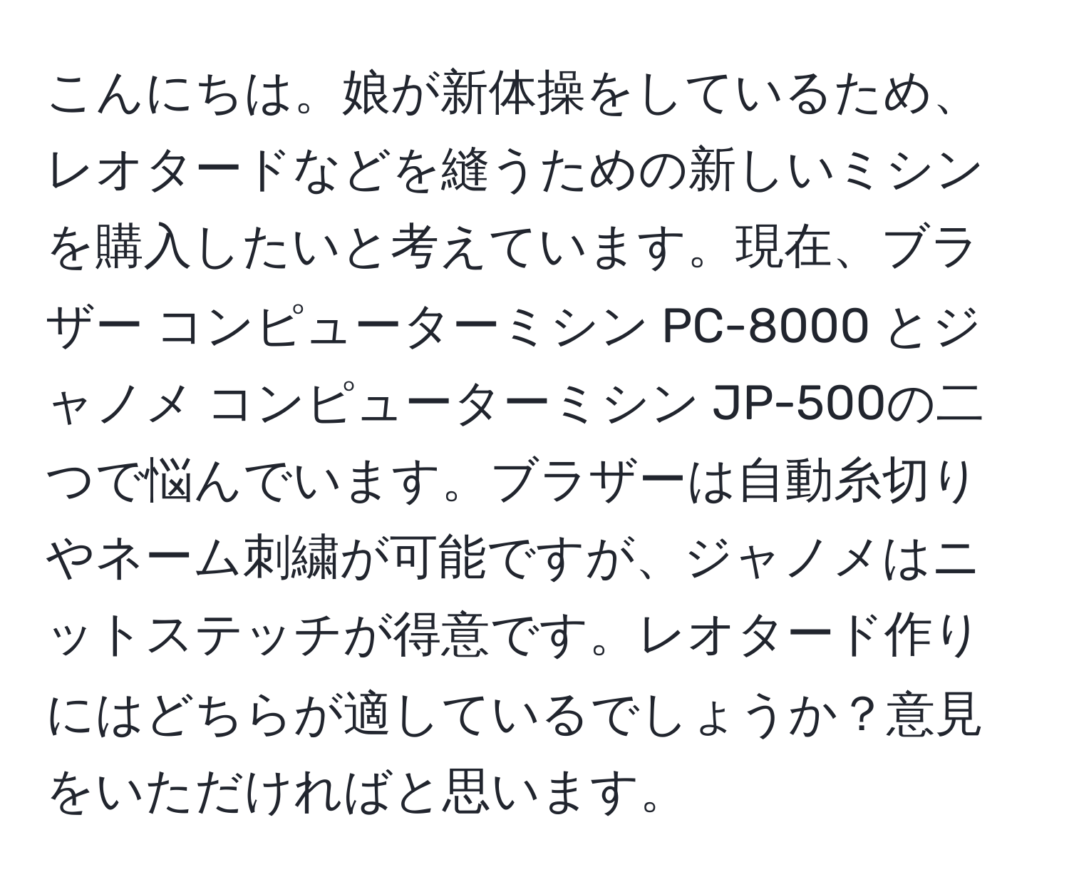 こんにちは。娘が新体操をしているため、レオタードなどを縫うための新しいミシンを購入したいと考えています。現在、ブラザー コンピューターミシン PC-8000 とジャノメ コンピューターミシン JP-500の二つで悩んでいます。ブラザーは自動糸切りやネーム刺繍が可能ですが、ジャノメはニットステッチが得意です。レオタード作りにはどちらが適しているでしょうか？意見をいただければと思います。