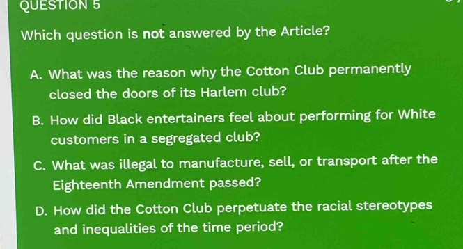 Which question is not answered by the Article?
A. What was the reason why the Cotton Club permanently
closed the doors of its Harlem club?
B. How did Black entertainers feel about performing for White
customers in a segregated club?
C. What was illegal to manufacture, sell, or transport after the
Eighteenth Amendment passed?
D. How did the Cotton Club perpetuate the racial stereotypes
and inequalities of the time period?