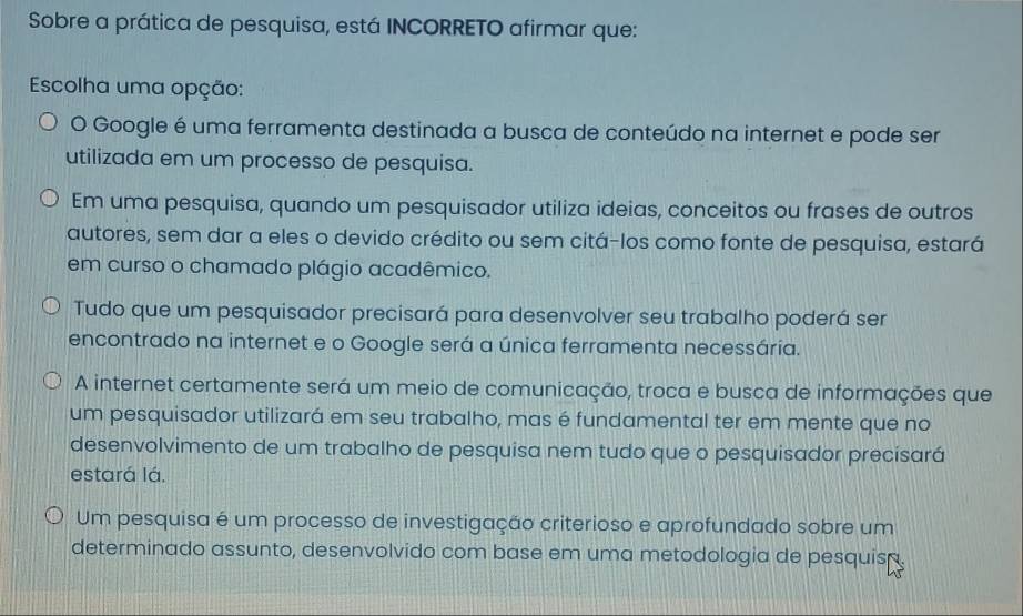 Sobre a prática de pesquisa, está INCORRETO afirmar que:
Escolha uma opção:
O Google é uma ferramenta destinada a busca de conteúdo na internet e pode ser
utilizada em um processo de pesquisa.
Em uma pesquisa, quando um pesquisador utiliza ideias, conceitos ou frases de outros
autores, sem dar a eles o devido crédito ou sem citá-los como fonte de pesquisa, estará
em curso o chamado plágio acadêmico.
Tudo que um pesquisador precisará para desenvolver seu trabalho poderá ser
encontrado na internet e o Google será a única ferramenta necessária.
A internet certamente será um meio de comunicação, troca e busca de informações que
um pesquisador utilizará em seu trabalho, mas é fundamental ter em mente que no
desenvolvimento de um trabalho de pesquisa nem tudo que o pesquisador precisará
estará lá.
Um pesquisa é um processo de investigação criterioso e aprofundado sobre um
determinado assunto, desenvolvido com base em uma metodologia de pesquisã