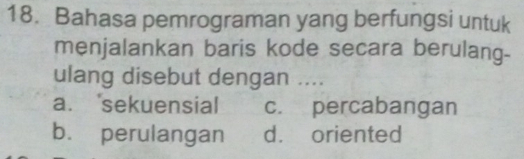 Bahasa pemrograman yang berfungsi untuk
menjalankan baris kode secara berulang-
ulang disebut dengan ....
a. sekuensial c. percabangan
b. perulangan d. oriented