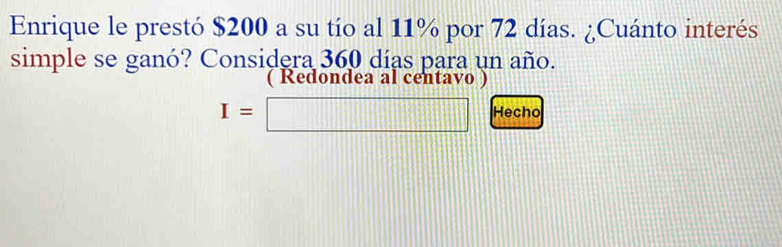 Enrique le prestó $200 a su tío al 11% por 72 días. ¿Cuánto interés 
simple se ganó? Considera 360 días para un año. 
( Redondea al centavo )
I=□ Hecho