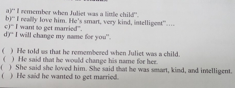 “ I remember when Juliet was a little child”.
b)“ I really love him. He’s smart, very kind, intelligent”…
c)“ I want to get married”.
d)“ I will change my name for you”.
 ) He told us that he remembered when Juliet was a child.
( ) He said that he would change his name for her.
( ) She said she loved him. She said that he was smart, kind, and intelligent.
( ) He said he wanted to get married.