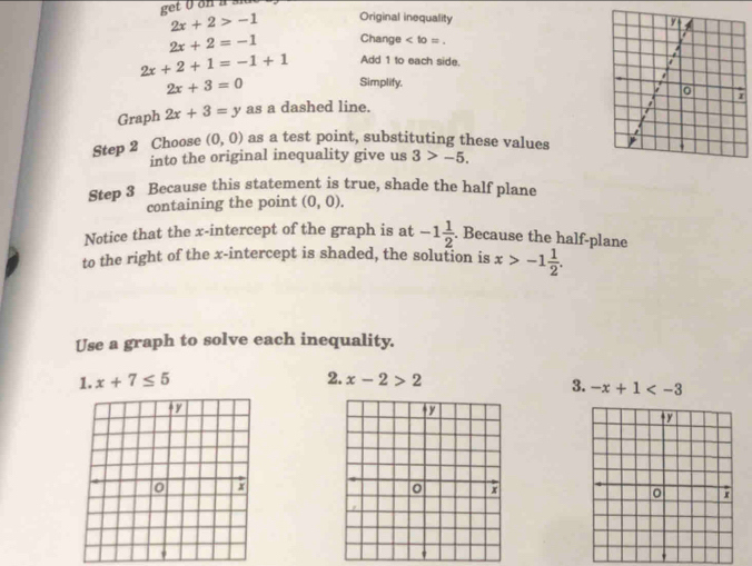 2x+2>-1 Original inequality
2x+2=-1 Change .
2x+2+1=-1+1 Add 1 to each side.
2x+3=0
Simplify. 
Graph 2x+3=y as a dashed line. 
Step 2 Choose (0,0) as a test point, substituting these values 
into the original inequality give us 3>-5. 
Step 3 Because this statement is true, shade the half plane 
containing the point (0,0). 
Notice that the x-intercept of the graph is at -1 1/2 . Because the half-plane 
to the right of the x-intercept is shaded, the solution is x>-1 1/2 . 
Use a graph to solve each inequality. 
1. x+7≤ 5 2. x-2>2
3. -x+1