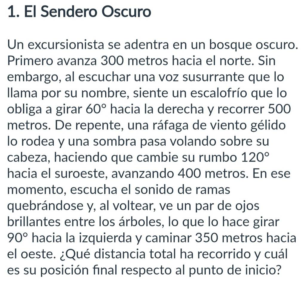 El Sendero Oscuro 
Un excursionista se adentra en un bosque oscuro. 
Primero avanza 300 metros hacia el norte. Sin 
embargo, al escuchar una voz susurrante que lo 
Ilama por su nombre, siente un escalofrío que lo 
obliga a girar 60° hacia la derecha y recorrer 500
metros. De repente, una ráfaga de viento gélido 
lo rodea y una sombra pasa volando sobre su 
cabeza, haciendo que cambie su rumbo 120°
hacia el suroeste, avanzando 400 metros. En ese 
momento, escucha el sonido de ramas 
quebrándose y, al voltear, ve un par de ojos 
brillantes entre los árboles, lo que lo hace girar
90° hacia la izquierda y caminar 350 metros hacia 
el oeste. ¿Qué distancia total ha recorrido y cuál 
es su posición final respecto al punto de inicio?