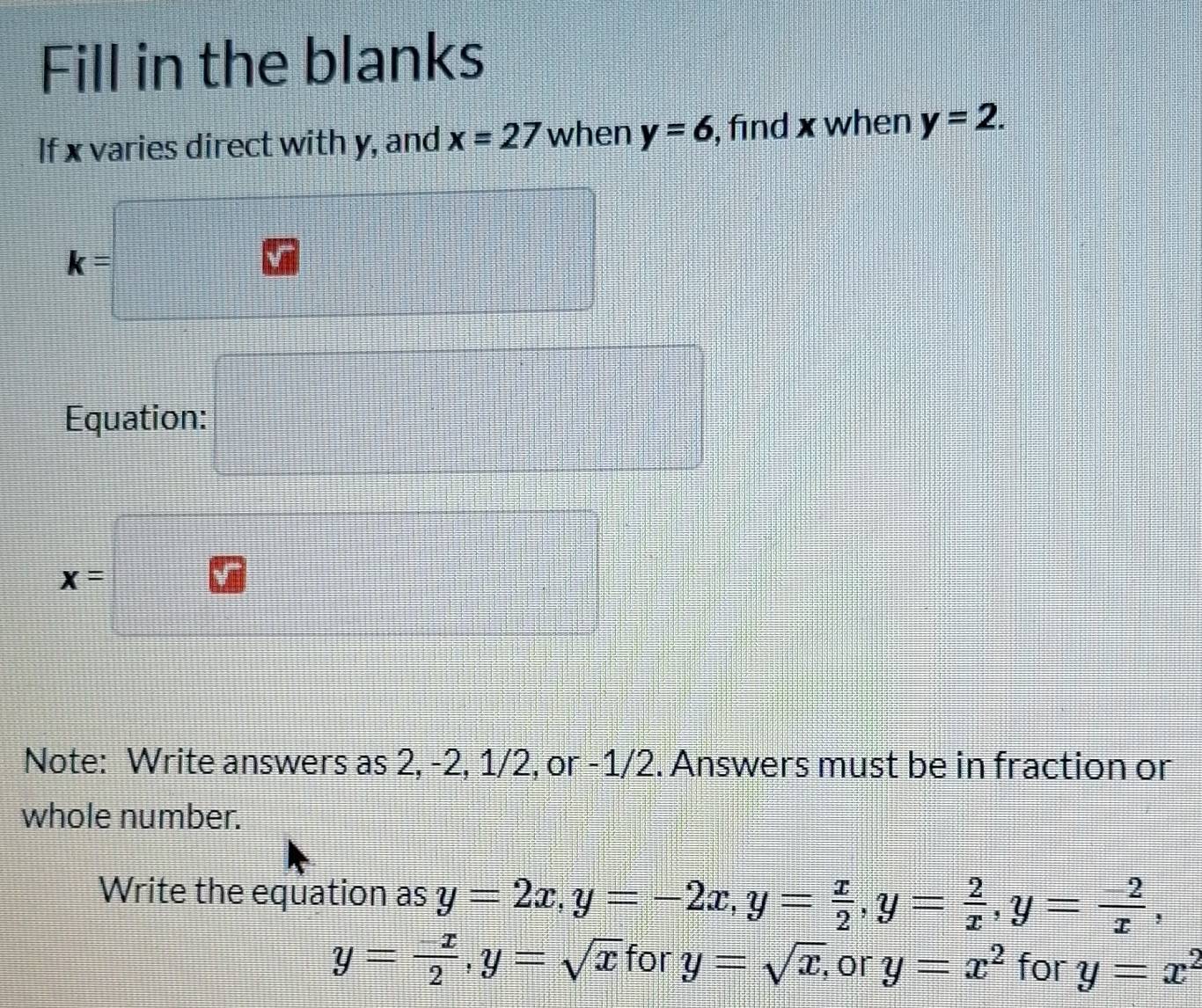 Fill in the blanks 
If x varies direct with y, and x=27 when y=6 , find x when y=2. 
frac ^circ 
 3/4 
k=
 3/4 
Equation: frac |_-frac -4 □
x=
frac  
Note: Write answers as 2, -2, 1/2, or -1/2. Answers must be in fraction or 
whole number. 
Write the equation as y=2x, y=-2x, y= x/2 , y= 2/x , y= (-2)/x ,
y= (-x)/2 , y=sqrt(x) for y=sqrt(x), or y=x^2 for y=x^2