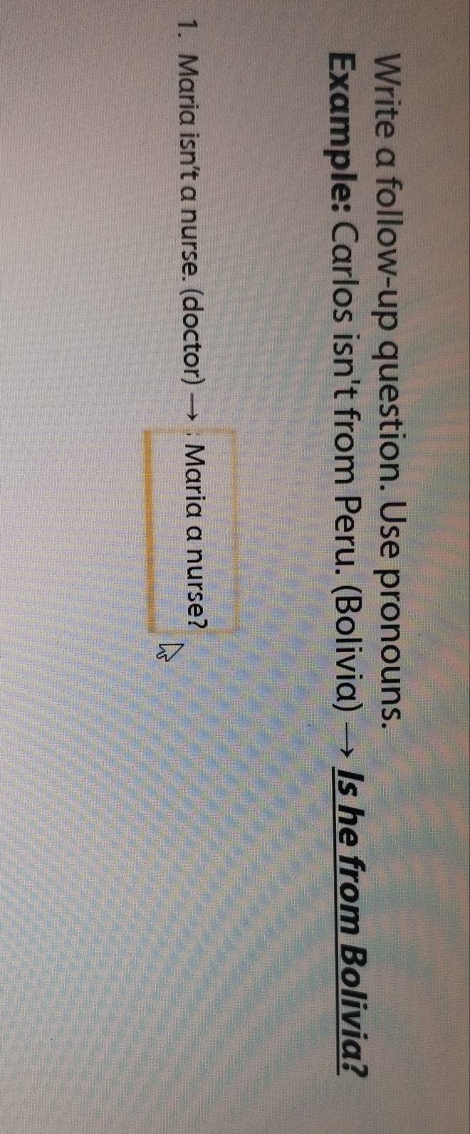 Write a follow-up question. Use pronouns. 
Example: Carlos isn't from Peru. (Bolivia) → Is he from Bolivia? 
1. Maria isn’t a nurse. (doctor) → ; Maria a nurse?