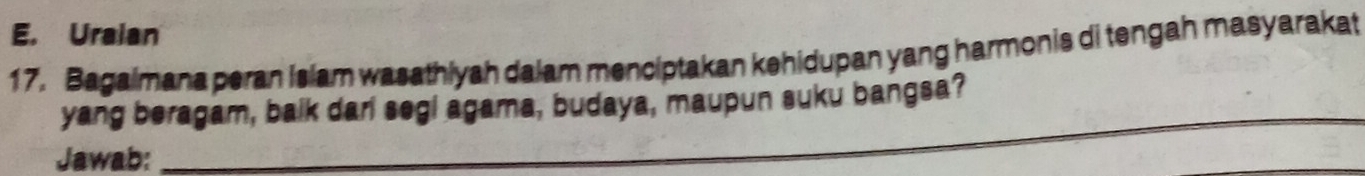 Uraian 
17. Bagaimana peran islam wasathiyah dalam menciptakan kehidupan yang harmonis di tengah masyarakat 
_ 
yang beragam, balk dari segl agama, budaya, maupun suku bangsa? 
Jawab: