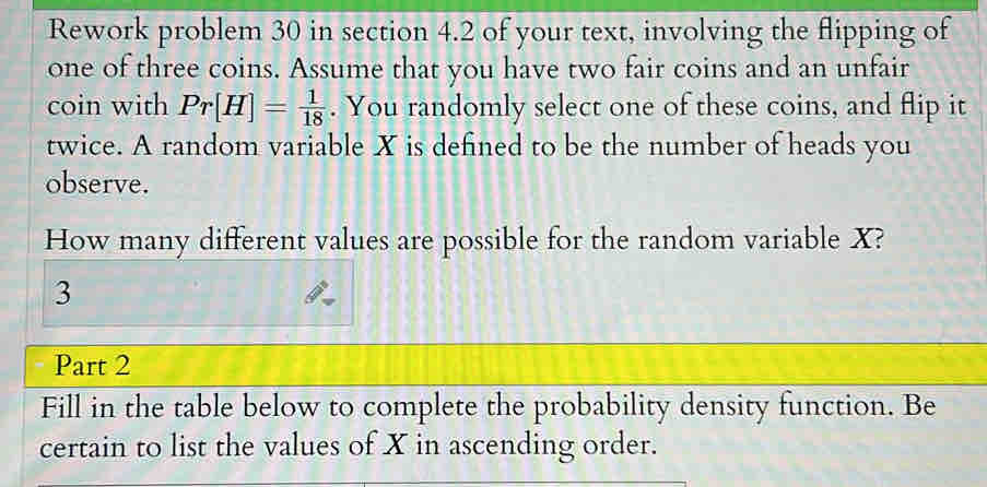 Rework problem 30 in section 4.2 of your text, involving the flipping of 
one of three coins. Assume that you have two fair coins and an unfair 
coin with Pr[H]= 1/18 . You randomly select one of these coins, and flip it 
twice. A random variable X is defined to be the number of heads you 
observe. 
How many different values are possible for the random variable X? 
3 
Part 2 
Fill in the table below to complete the probability density function. Be 
certain to list the values of X in ascending order.