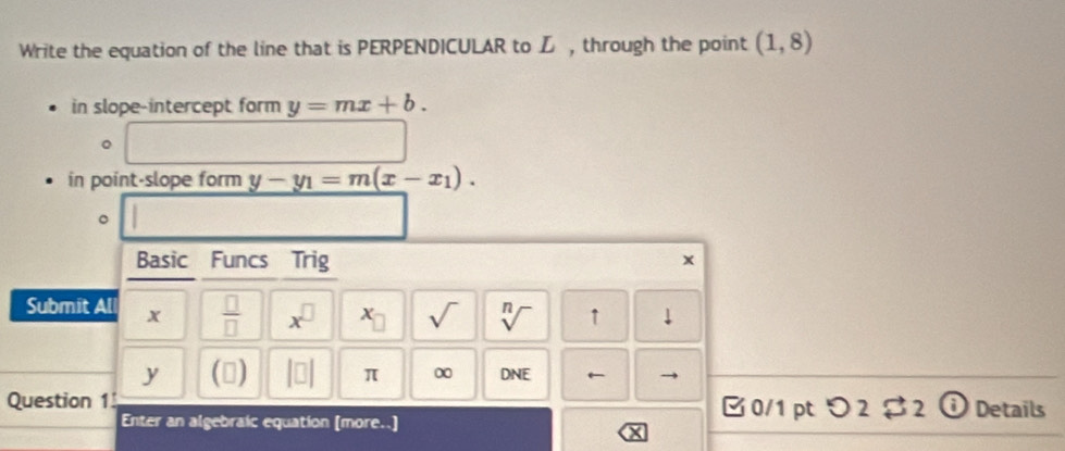 Write the equation of the line that is PERPENDICULAR to L , through the point (1,8)
in slope-intercept form y=mx+b. 
。 
in point-slope form y-y_1=m(x-x_1). 
。 
Basic Funcs Trig
x
Submit All x  □ /□   x^(□) x_□  sqrt() sqrt[n]() ↑
y () π ∞ DNE ← 
Question 1 □0/1 pt つ2$2 ① Details 
Enter an algebraic equation [more..]