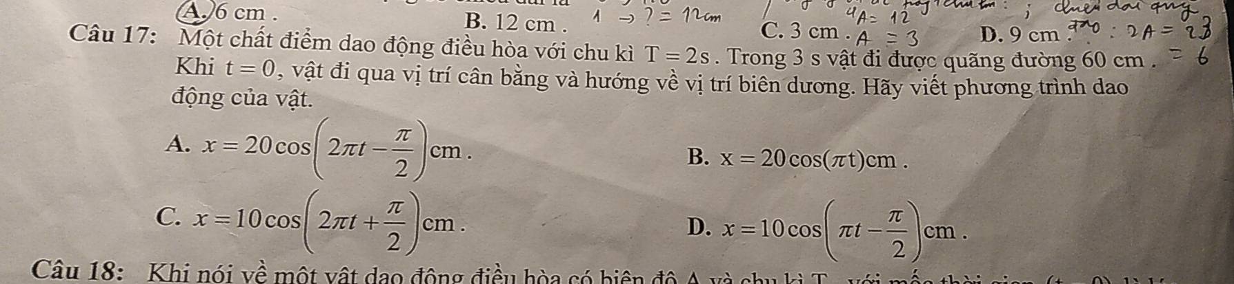 A. 6 cm. B. 12 cm. m
C. D. 9 cm
Câu 17: Một chất điểm dao động điều hòa với chu kì T=2s. Trong 3 s vật đi được quãng đường 60 cm.
Khi t=0 , vật đi qua vị trí cân bằng và hướng về vị trí biên dương. Hãy viết phương trình dao
động của vật.
A. x=20cos (2π t- π /2 )cm.
B. x=20cos (π t)cm.
C. x=10cos (2π t+ π /2 )cm.
D. x=10cos (π t- π /2 )cm. 
Câu 18: Khi nói về một vật dạo động điều hòa có biện độ A và chu h