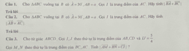 Câu 1, Cho △ ABC vuông tại B có hat A=30°, AB=a Gọi / là trung điểm của AC. Hãy tính: |vector BA+vector BC|
Trã lời 
Câu 2, Cho △ ABC vuông tại B có hat A=30°, AB=a Gọi / là trung điểm của AC. Hãy tỉnh:
|vector AB+vector AC|
Trả lời_ 
Câu 3. Cho tử giác ABCD Gọi /, J theo thứ tự là trung diễm của AB, CD và IJ= 5/4 
Gọi M ,N theo thứ tự là trung điểm của BC, AC. Tinh |vector AM+vector BN+vector CI| ?