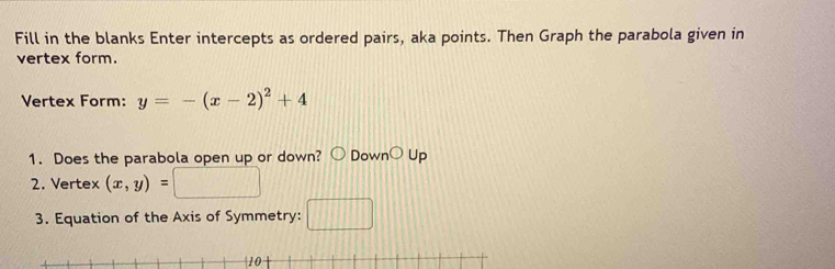 Fill in the blanks Enter intercepts as ordered pairs, aka points. Then Graph the parabola given in 
vertex form. 
Vertex Form: y=-(x-2)^2+4
1. Does the parabola open up or down? Dow nbigcirc L p 
2. Vertex (x,y)=
3. Equation of the Axis of Symmetry: |||
10