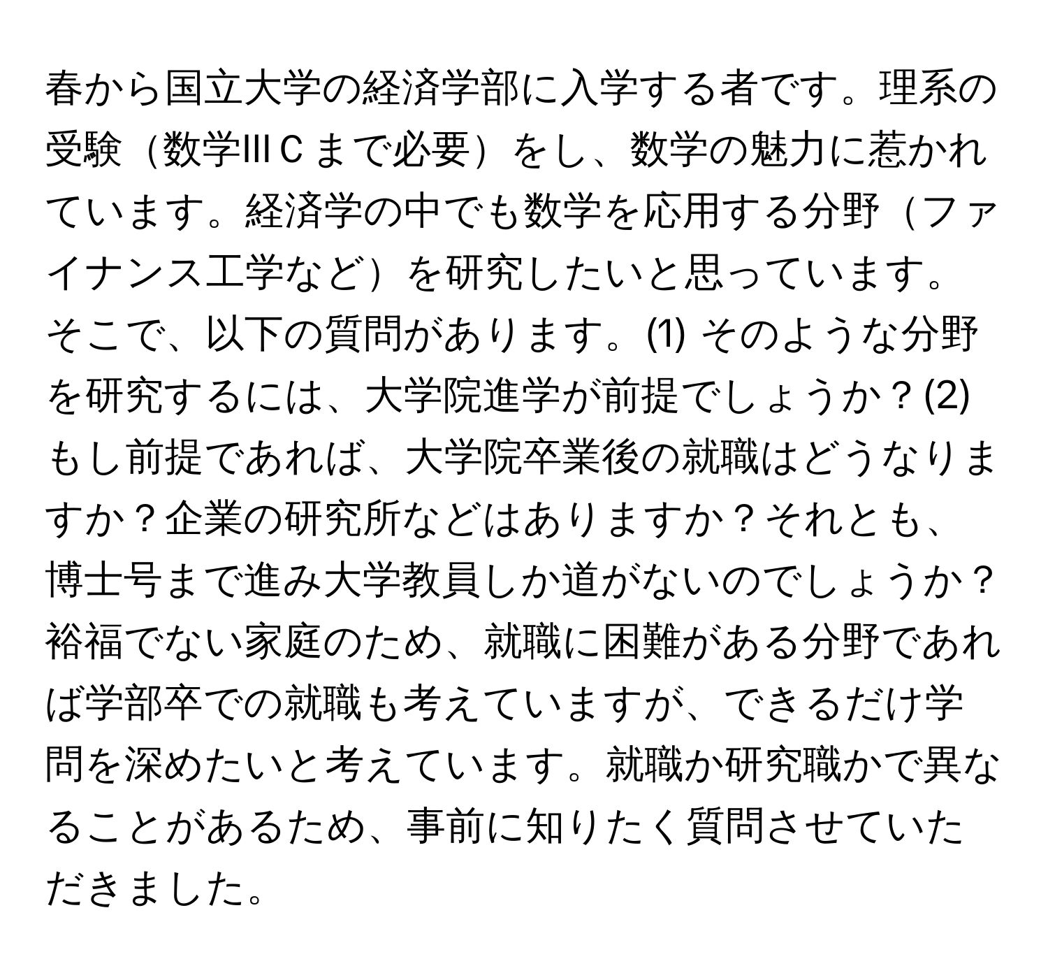 春から国立大学の経済学部に入学する者です。理系の受験数学IIIＣまで必要をし、数学の魅力に惹かれています。経済学の中でも数学を応用する分野ファイナンス工学などを研究したいと思っています。そこで、以下の質問があります。(1) そのような分野を研究するには、大学院進学が前提でしょうか？(2) もし前提であれば、大学院卒業後の就職はどうなりますか？企業の研究所などはありますか？それとも、博士号まで進み大学教員しか道がないのでしょうか？裕福でない家庭のため、就職に困難がある分野であれば学部卒での就職も考えていますが、できるだけ学問を深めたいと考えています。就職か研究職かで異なることがあるため、事前に知りたく質問させていただきました。