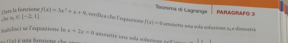 Data la funzione 
Teorema di Lagrange PARAGRAFO 3 
che x_0∈ [-2;1]. f(x)=3x^3+x+9 , verifica che l’'equazione f(x)=0 ammette una sola soluzione x_0 e dimostra 
Stabilisci se l’equazione ln x+2x=0 ammette una sola soluzione nellint 
C f(x) è una funzione che an