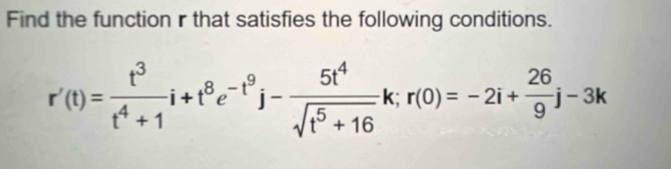 Find the function r that satisfies the following conditions.
r'(t)= t^3/t^4+1 i+t^8e^(-t^9)j- 5t^4/sqrt(t^5+16) k; r(0)=-2i+ 26/9 j-3k