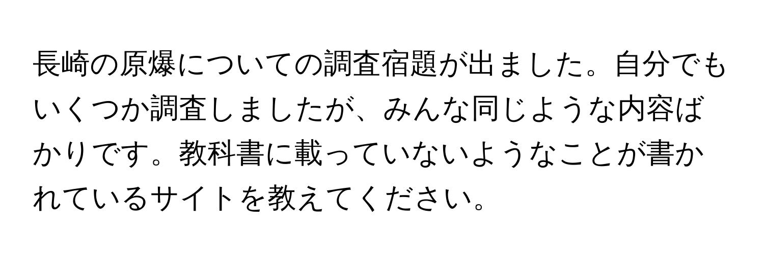 長崎の原爆についての調査宿題が出ました。自分でもいくつか調査しましたが、みんな同じような内容ばかりです。教科書に載っていないようなことが書かれているサイトを教えてください。