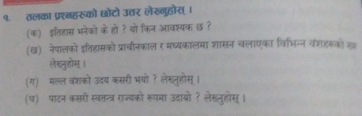 १. तलका प्रश्नहरूको छोटो उत्तर लेख्नुहोस्। 
(क) इतिहास भनेको के हो ? यो किन आवश्यक छ ? 
(ख) नेपालको इतिहासको प्राचीनकाल र मघ्यकालमा शासन चलाएका विभिन्न वंशहरको 
लेख्नुहोस । 
(ग) मल्ल वशको उदय कसरी भयो ? लेखूनुहोस्। 
(घ) पाटन कसरी स्वतन्त्र राज्यको रूपमा उदायो ? लेखनुहोस् ।