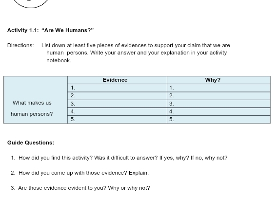 Activity 1.1: “Are We Humans?” 
Directions: List down at least five pieces of evidences to support your claim that we are 
human persons. Write your answer and your explanation in your activity 
notebook. 
Guide Questions: 
1. How did you find this activity? Was it difficult to answer? If yes, why? If no, why not? 
2. How did you come up with those evidence? Explain. 
3. Are those evidence evident to you? Why or why not?