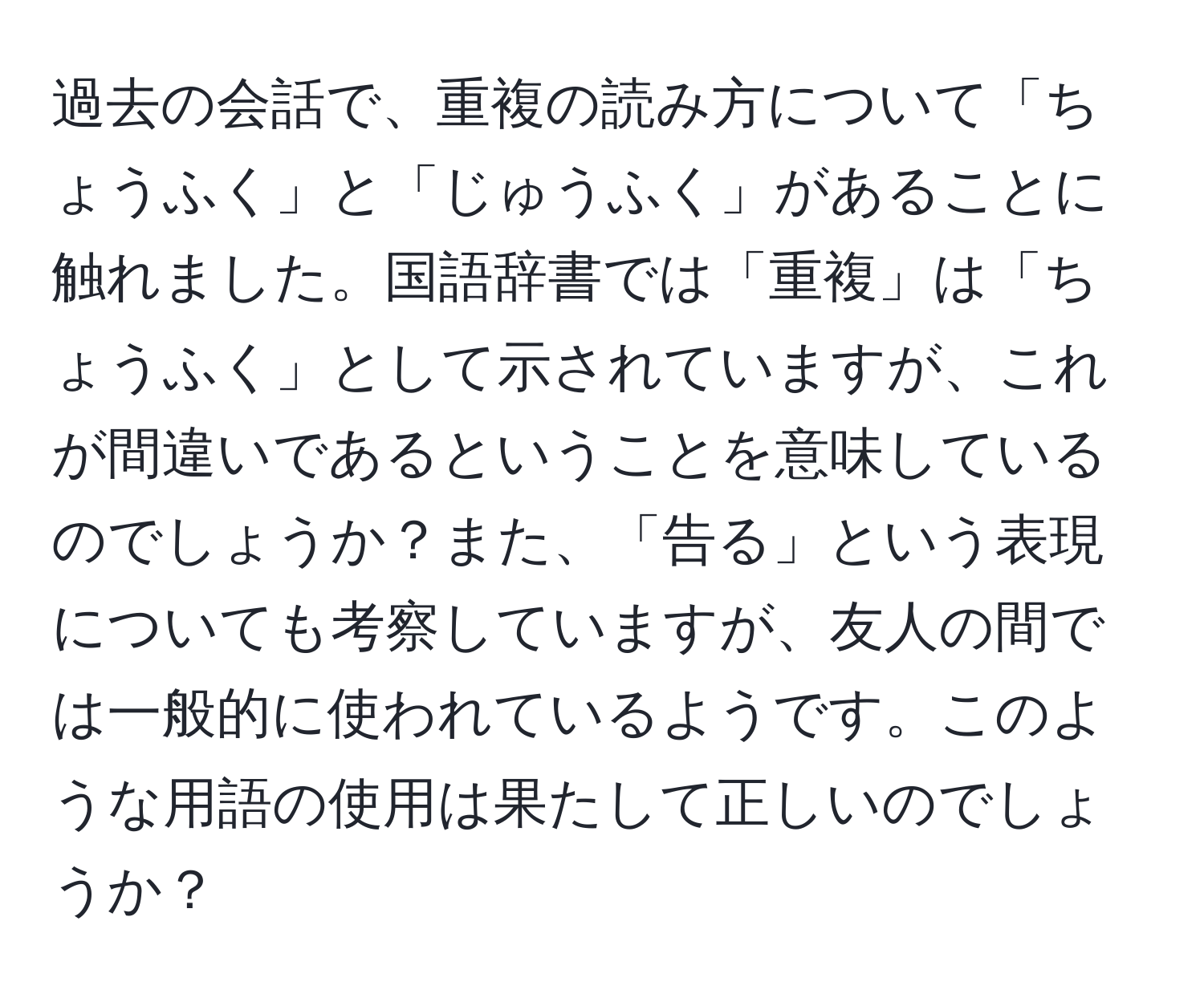 過去の会話で、重複の読み方について「ちょうふく」と「じゅうふく」があることに触れました。国語辞書では「重複」は「ちょうふく」として示されていますが、これが間違いであるということを意味しているのでしょうか？また、「告る」という表現についても考察していますが、友人の間では一般的に使われているようです。このような用語の使用は果たして正しいのでしょうか？