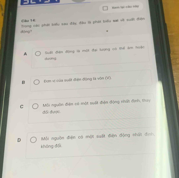 Xem lại câu này
Câu 14:
Trong các phát biểu sau đây, đâu là phát biểu sai về suất điện
động?
A Suất điện động là một đại lượng có thể âm hoặc
dương.
B Đơn vị của suất điện động là vôn (V).
C Mỗi nguồn điện có một suất điện động nhất định, thay
đối được.
D Mỗi nguồn điện có một suất điện động nhất định,
không đối.