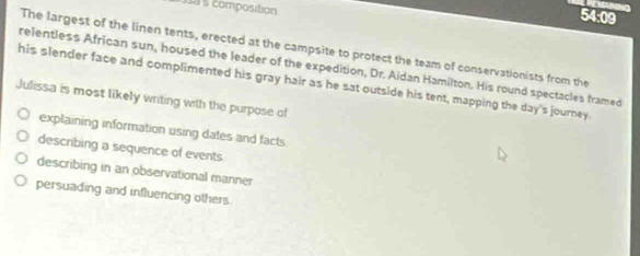sa s composition
54:09
The largest of the linen tents, erected at the campsite to protect the team of conservationists from the
relentless African sun, housed the leader of the expedition, Dr. Aidan Hamilton. His round spectacles framed
his slender face and complimented his gray hair as he sat outside his tent, mapping the day's journey.
Julissa is most likely writing with the purpose of
explaining information using dates and facts
describing a sequence of events
describing in an observational manner
persuading and influencing others.