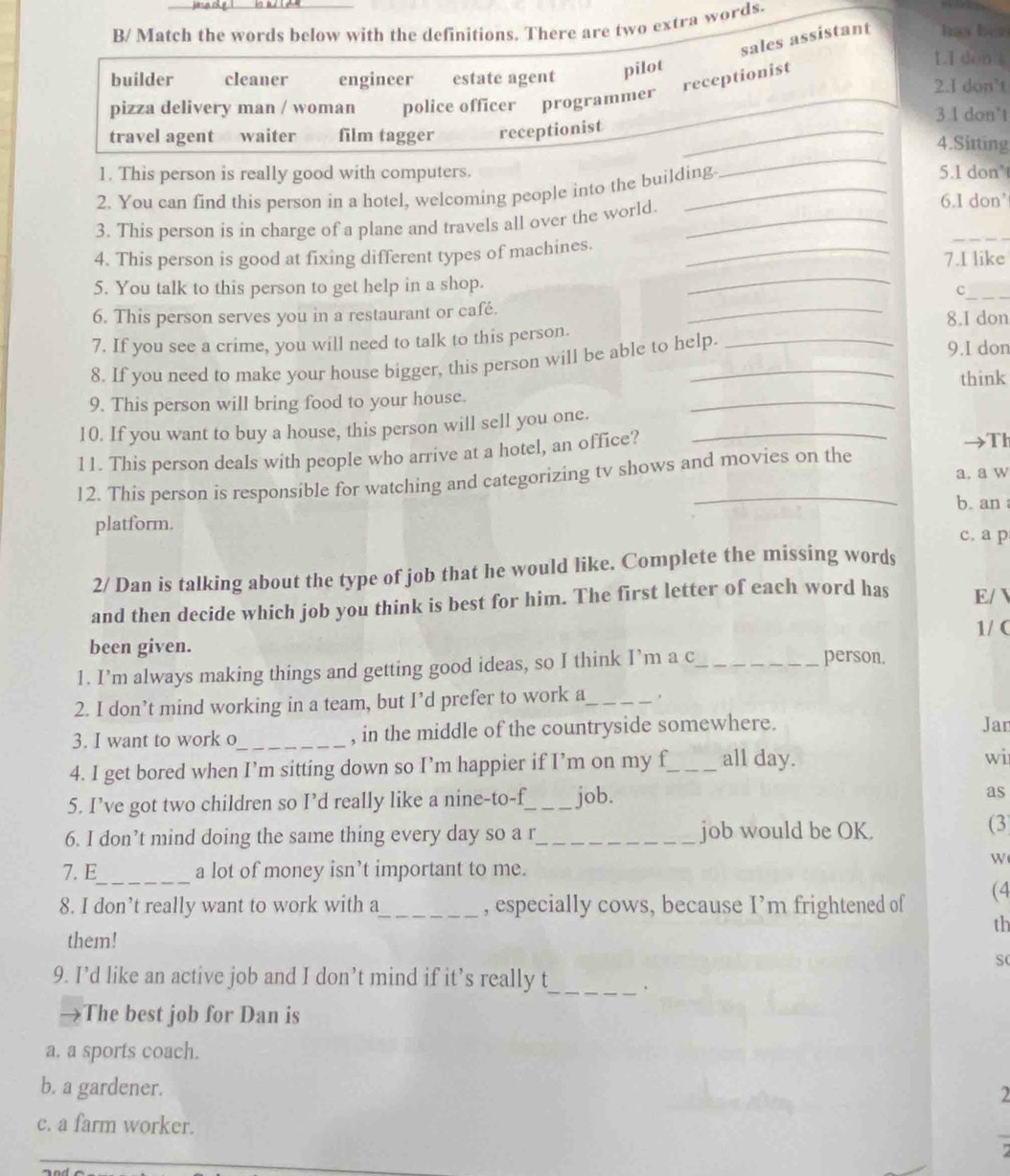 B/ Match the words below with the definitions. There are two extra words.
sales assistant has ber
LI dònk
builder cleaner engineer estate agent pilot 2.I don’t
pizza delivery man / woman police officer programmer receptionist
3.1 don't
travel agent waiter film tagger receptionist_
_
4.Sitting
1. This person is really good with computers. 5.1 don'
2. You can find this person in a hotel, welcoming people into the building.
3. This person is in charge of a plane and travels all over the world._
6.I don'
_
4. This person is good at fixing different types of machines. _7.I like
5. You talk to this person to get help in a shop.
_
_C
6. This person serves you in a restaurant or café. _8.I don
7. If you see a crime, you will need to talk to this person.
8. If you need to make your house bigger, this person will be able to help.
9.I don
think
9. This person will bring food to your house.
10. If you want to buy a house, this person will sell you one._
_
11. This person deals with people who arrive at a hotel, an office?
Th
a, a w
12. This person is responsible for watching and categorizing tv shows and movies on the
b. an 
platform.
c. a p
2/ Dan is talking about the type of job that he would like. Complete the missing words
and then decide which job you think is best for him. The first letter of each word has E/ 
1/ C
been given.
1. I’m always making things and getting good ideas, so I think I’m a c_
person.
2. I don’t mind working in a team, but I’d prefer to work a_ .
3. I want to work o_ , in the middle of the countryside somewhere. Jar
4. I get bored when I’m sitting down so I’m happier if I’m on my f_ all day.
wi
5. I’ve got two children so I’d really like a nine-to-f_ job.
as
6. I don’t mind doing the same thing every day so a r_ job would be OK.
(3
W
7. E_ a lot of money isn’t important to me.
8. I don’t really want to work with a_ , especially cows, because I’m frightened of (4
th
them!
S
9. I’d like an active job and I don’t mind if it’s really t
_
The best job for Dan is
a. a sports coach.
b. a gardener. 2
c. a farm worker.
_